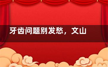 牙齿问题别发愁，文山辰咖口腔帮你搞定！我的真实经历告诉你评价好不好！