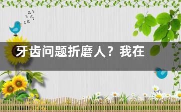 牙齿问题折磨人？我在玉溪西瑞口腔的看牙经历，告诉你评价好坏！