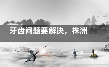 牙齿问题要解决，株洲牙科医院价格怎么查？这篇文章为你提供清晰查询思路