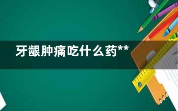 牙龈肿痛吃什么药***(牙龈肿痛吃什么水果)