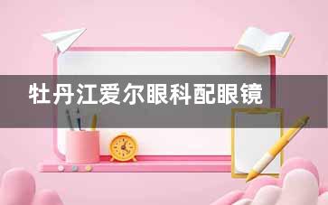 牡丹江爱尔眼科配眼镜贵吗？不贵，爱尔眼科定价很合理也很透明！