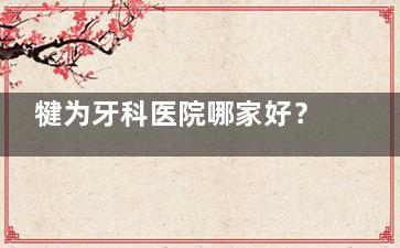 犍为牙科医院哪家好？当地人都去乐山看牙！其中启辰口腔/牙米口腔/英美口腔/达芬奇口腔/德立口腔口碑更好