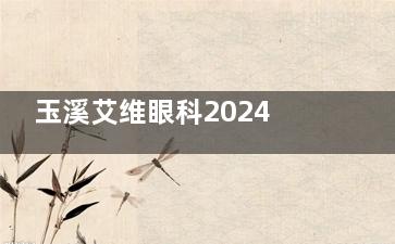 玉溪艾维眼科2024价格表更新：近视1.28万元起、白内障4800元起、OK镜8000元起