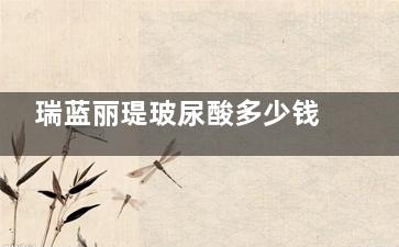 瑞蓝丽瑅玻尿酸多少钱一支？从该型号作用/注射国产/改善作用等多方面聊起