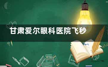 甘肃爱尔眼科医院飞秒怎么样？亲身体验分享：甘肃爱尔眼科医院的飞秒手术究竟值不值