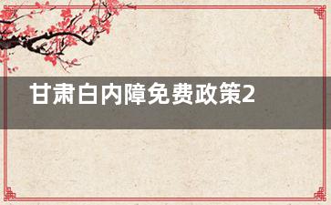 甘肃白内障免费政策2025年政策详细解读！白内障免费的各项条件文章均有说明！