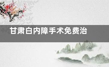 甘肃白内障手术免费治疗政策文件解答:年龄要求,经济条件,社保政策...