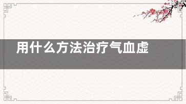 用什么方法治疗气血虚弱(用什么方法治疗幽门螺旋好)