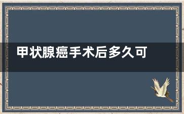 甲状腺癌手术后多久可以上班,甲状腺癌手术后多久可以吃海鲜