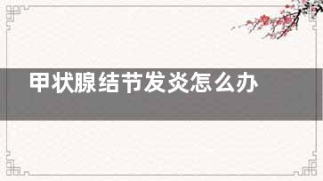 甲状腺结节发炎怎么办,甲状腺结节发炎了很痛怎么办