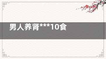 男人养肾***10食物(男人养肾***10***)