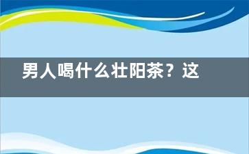 男人喝什么壮阳茶？这款茶十天就***！,男性壮阳喝什么茶好