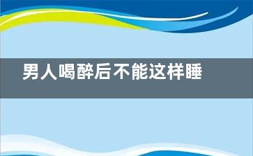 男人喝醉后不能这样睡(男人喝醉酒后)