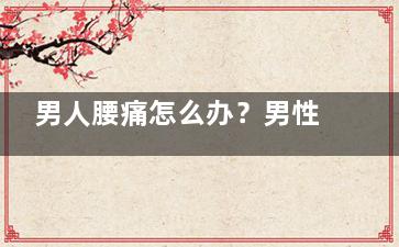 男人腰痛怎么办？男性腰疼吃它可有效缓解(男人腰痛怎么办不知道什么引起的)