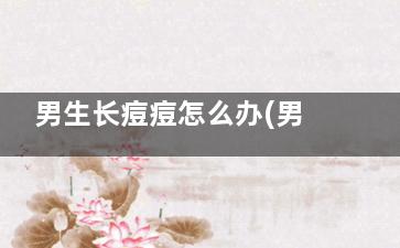 男生长痘痘怎么办(男生长痘痘怎么护肤)