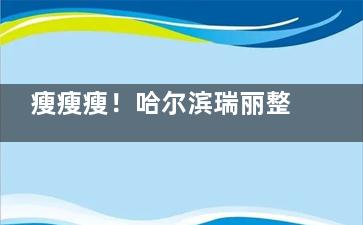 瘦瘦瘦！哈尔滨瑞丽整形医院胳膊吸脂怎么样？有实力团队与优质技术+个性化定制与精细操作！