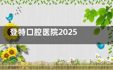 登特口腔医院2025收费价目表大更新！种植牙3980元起、牙齿矫正6999元起、洗牙128元起