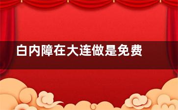 白内障在大连做是免费的嘛？大连白内障免费政策解读，满足这些都可申请