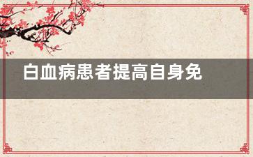 白血病患者提高自身免疫力,应该怎么做(白血病病人白细胞升高)