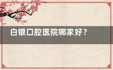 白银口腔医院哪家好？白银玉洁口腔/鸿冠口腔/佳美口腔/宗峰口腔对比，看牙必收藏的详细测评！