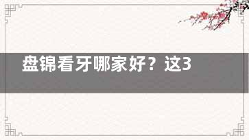 盘锦看牙哪家好？这3家看牙/矫正/镶牙技术口碑双在线