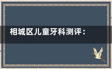 相城区儿童牙科测评：3家‘零哭闹’诊所对比，含乳牙矫正/全麻治牙价格