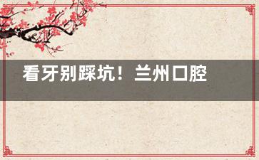 看牙别踩坑！兰州口腔医院价格表2025：种植牙2598元起、牙齿矫正3900元起、补牙600元起