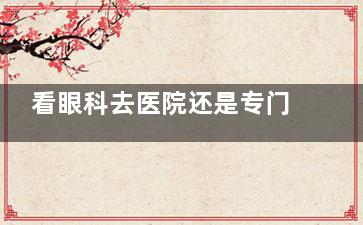 看眼科去医院还是专门眼科好？医院VS专科眼科5大对比：费用/设备/服务全解析！