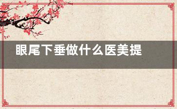 眼尾下垂做什么医美提升好？眼部提升紧致可做切眉/割双眼皮/眼周埋线等项目