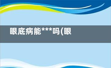眼底病能***吗(眼底病变还能治好)