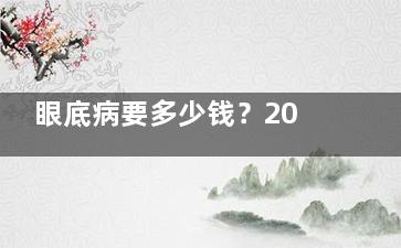 眼底病要多少钱？2024眼底病治疗费用一网大尽，含眼底拍片检查、眼睛黄斑病治疗、角膜炎等价格