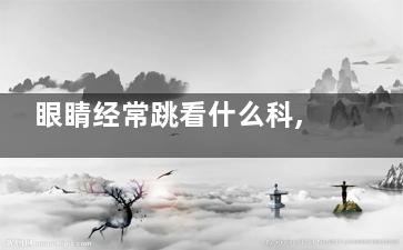 眼睛经常跳看什么科,眼跳去看哪个科室