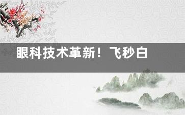 眼科技术革新！飞秒白内障手术VS普通白内障手术，差异一目了然