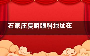 石家庄复明眼科地址在哪？详细预约方式以及地理位置公开介绍！