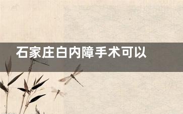 石家庄白内障手术可以免费做手术吗？2025年农村低保户/特困户全免手术费用！