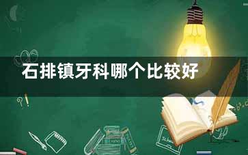 石排镇牙科哪个比较好？分享5家石排镇附近评分比较好的口腔！附地址和营业时间