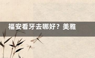 福安看牙去哪好？美雅+博亚被市民夸爆的5大理由，补牙种牙正畸不踩坑！