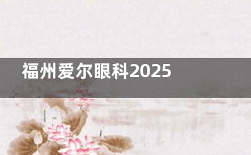 福州爱尔眼科2025价格表来袭：近视9800元起、白内障4200元起、OK镜7600元起