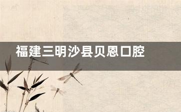 福建三明沙县贝恩口腔价格表上线：牙齿矫正5699元起，种植牙4899元起，烤瓷牙3299元起