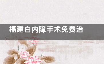 福建白内障手术免费治疗政策文件2025年解读!时间丨流程丨人群均有分析!