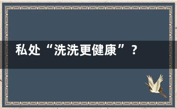 私处“洗洗更健康”？你被误导了多少年……