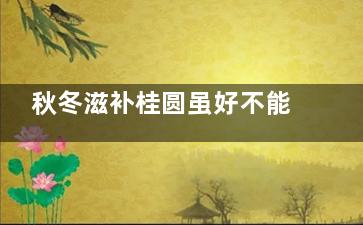 秋冬滋补桂圆虽好不能多吃,冬季适合吃桂圆吗