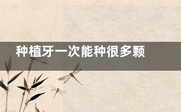 种植牙一次能种很多颗吗？正规医生建议：超过这个数量要慎重，否则后悔莫及！