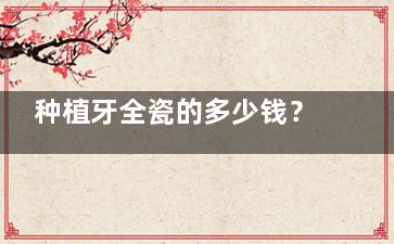 种植牙全瓷的多少钱？2025年价格大公开！全瓷牙冠和种植体费用全解析，看这篇就懂了！