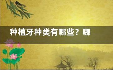 种植牙种类有哪些？哪个地区的材料性价比更高？牙齿矫正费用和年龄限制全解析！