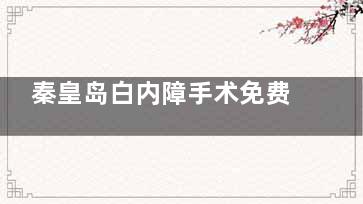 秦皇岛白内障手术免费政策全解读！这些人群可申请，速看申请流程！