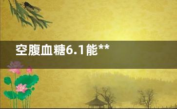 空腹血糖6.1能***正常吗,空腹血糖6.1能***正常值吗