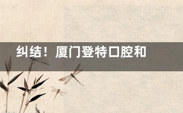 纠结！厦门登特口腔和麦芽口腔哪个好？从资质、技术、价格多方位对比给你答案！
