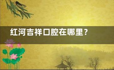 红河吉祥口腔在哪里？蒙自/个旧/开远等分院地址详解，医院正规性口碑测评
