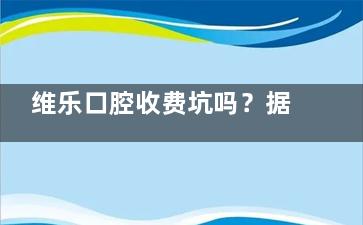 维乐口腔收费坑吗？据了解不坑！2025版维乐口腔价目表刷新，不同项目价格有参考